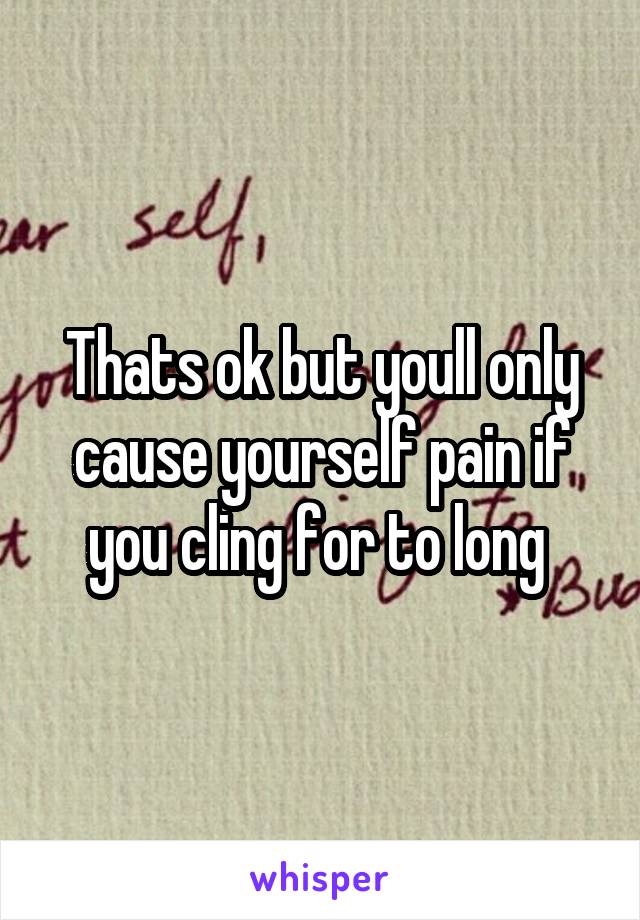 Thats ok but youll only cause yourself pain if you cling for to long 