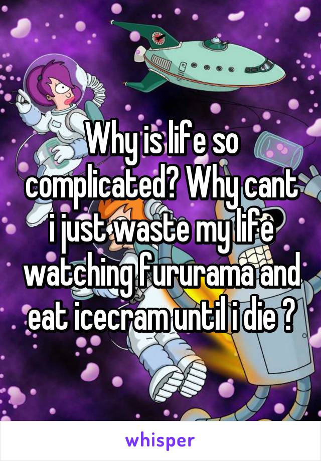 Why is life so complicated? Why cant i just waste my life watching fururama and eat icecram until i die ?