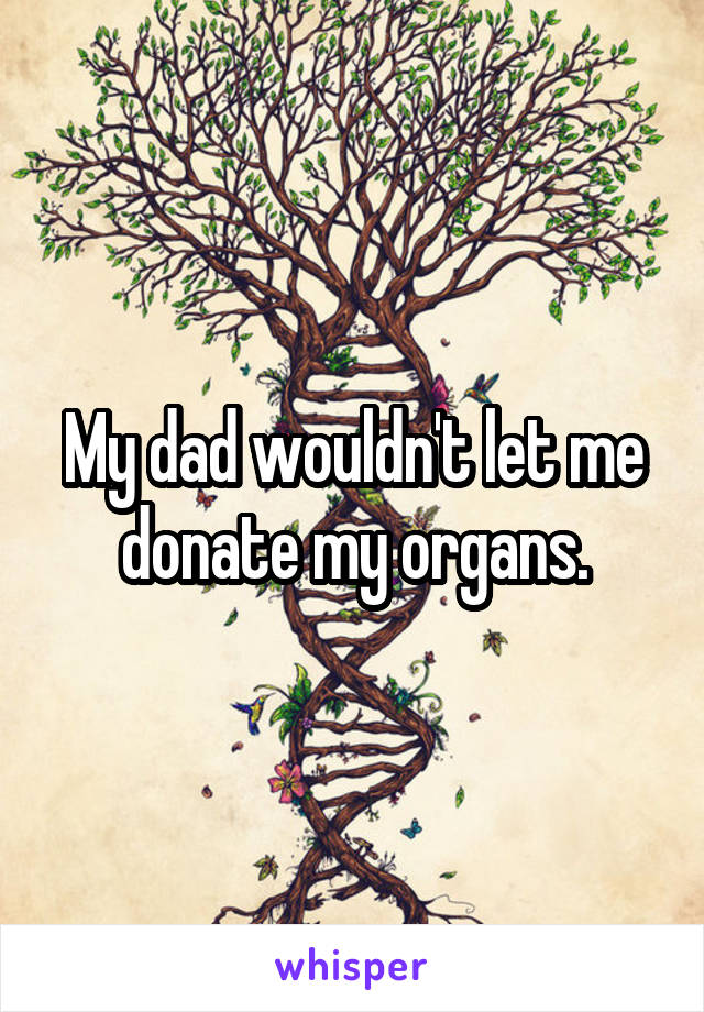 My dad wouldn't let me donate my organs.