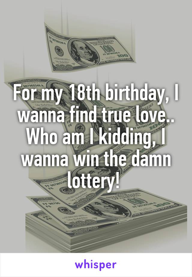 For my 18th birthday, I wanna find true love..
Who am I kidding, I wanna win the damn lottery! 