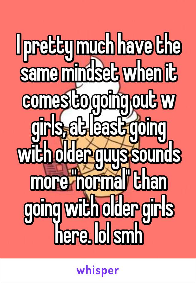 I pretty much have the same mindset when it comes to going out w girls, at least going with older guys sounds more "normal" than going with older girls here. lol smh