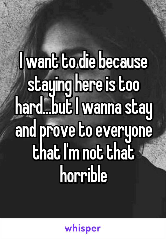 I want to die because staying here is too hard...but I wanna stay and prove to everyone that I'm not that horrible