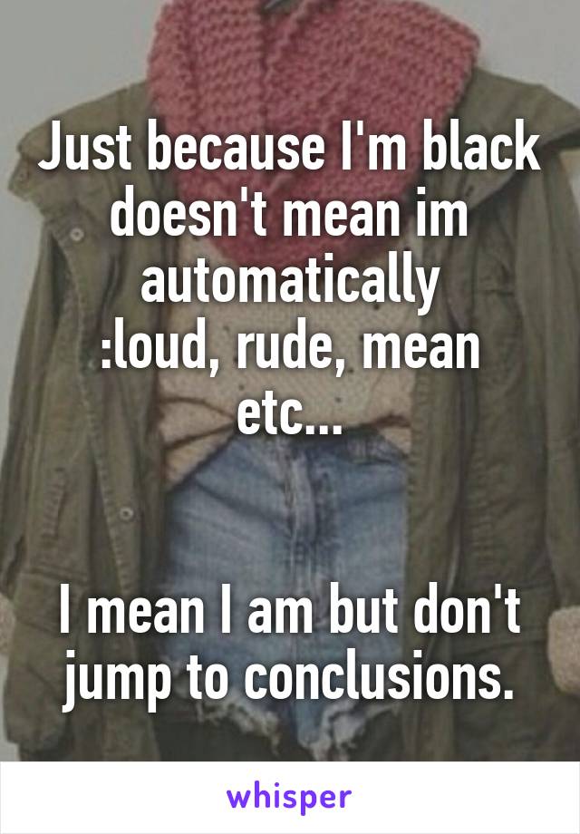 Just because I'm black doesn't mean im automatically
:loud, rude, mean etc...


I mean I am but don't jump to conclusions.