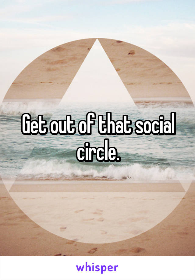 Get out of that social circle.