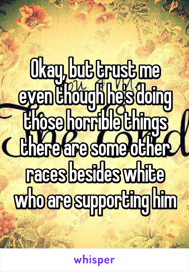 Okay, but trust me even though he's doing those horrible things there are some other races besides white who are supporting him