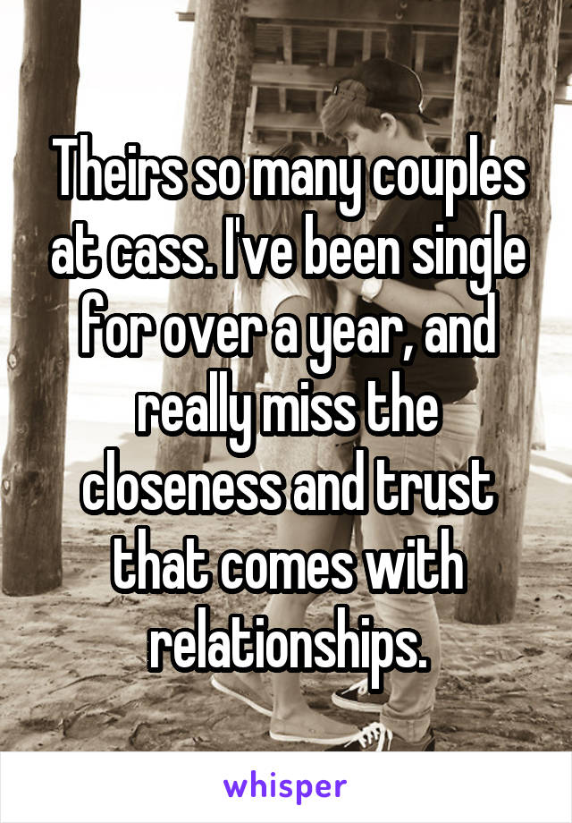 Theirs so many couples at cass. I've been single for over a year, and really miss the closeness and trust that comes with relationships.