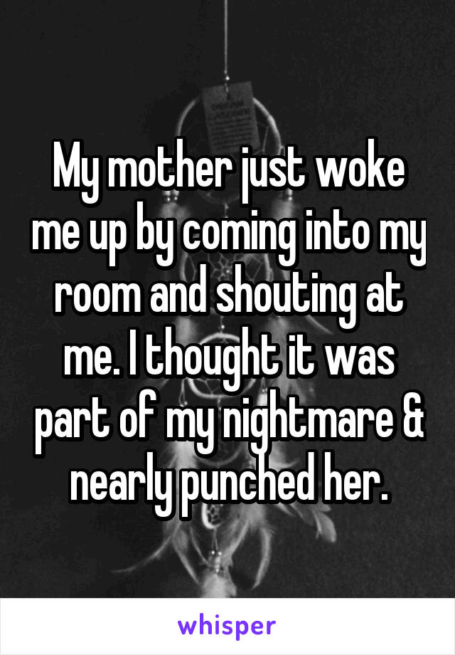 My mother just woke me up by coming into my room and shouting at me. I thought it was part of my nightmare & nearly punched her.