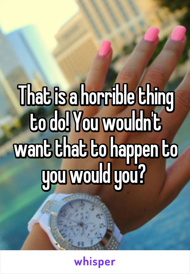 That is a horrible thing to do! You wouldn't want that to happen to you would you? 