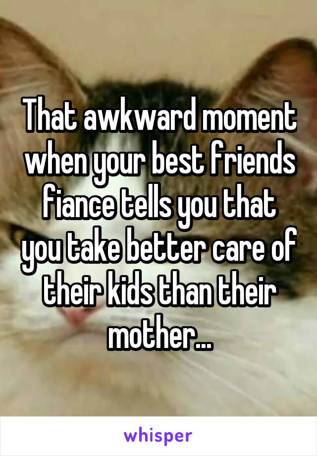 That awkward moment when your best friends fiance tells you that you take better care of their kids than their mother...