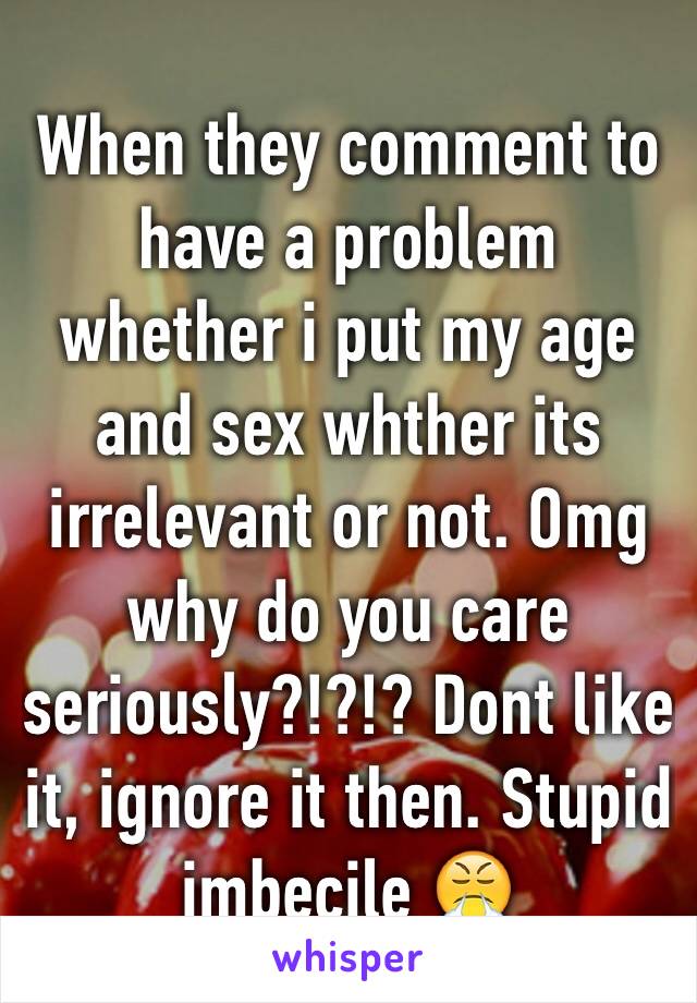 When they comment to have a problem whether i put my age and sex whther its irrelevant or not. Omg why do you care seriously?!?!? Dont like it, ignore it then. Stupid imbecile 😤