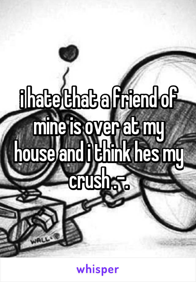 i hate that a friend of mine is over at my house and i think hes my crush .-.