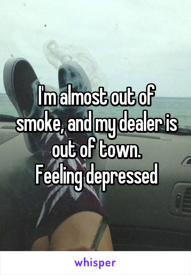 I'm almost out of smoke, and my dealer is out of town.
Feeling depressed