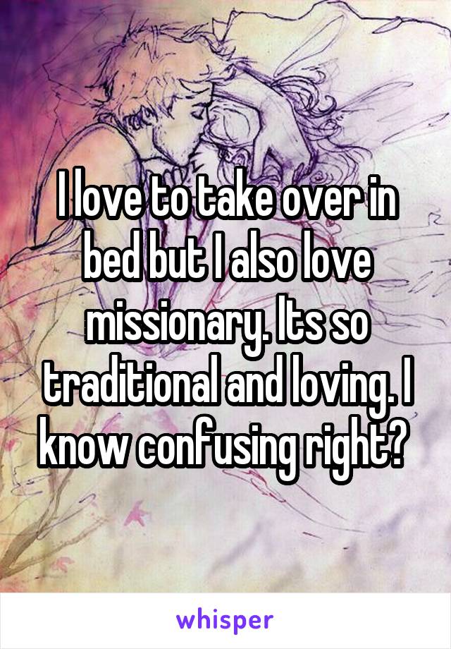 I love to take over in bed but I also love missionary. Its so traditional and loving. I know confusing right? 