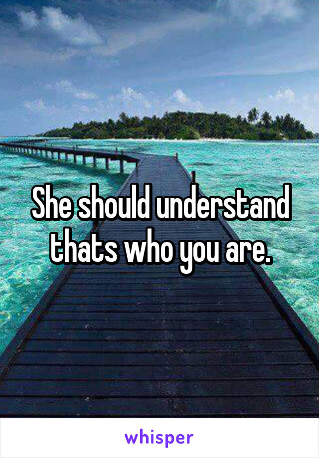 She should understand thats who you are.