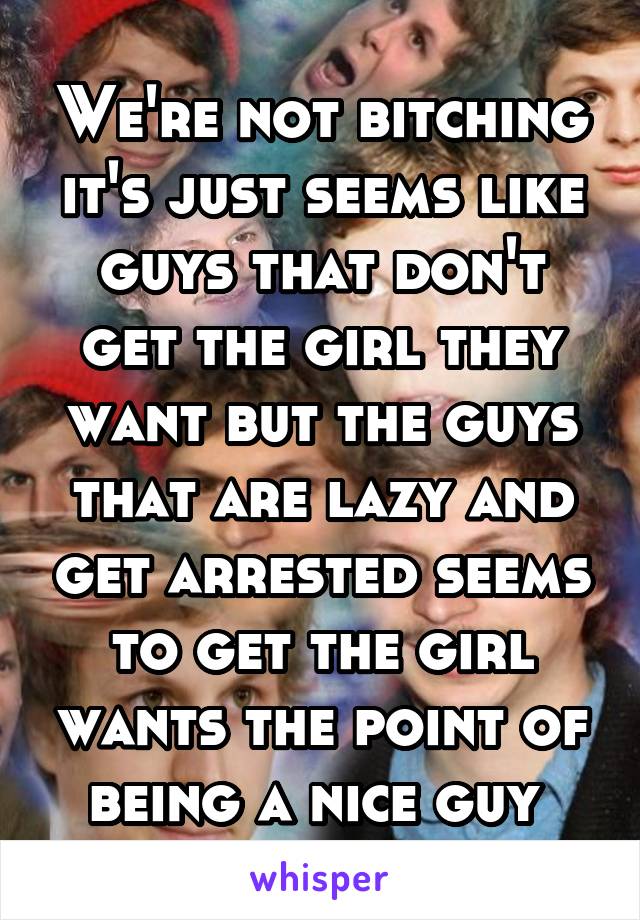 We're not bitching it's just seems like guys that don't get the girl they want but the guys that are lazy and get arrested seems to get the girl wants the point of being a nice guy 