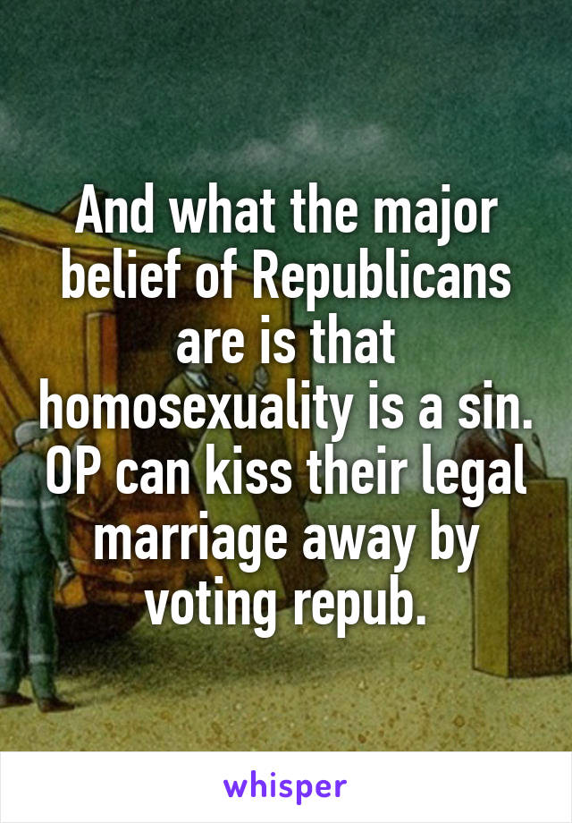 And what the major belief of Republicans are is that homosexuality is a sin. OP can kiss their legal marriage away by voting repub.