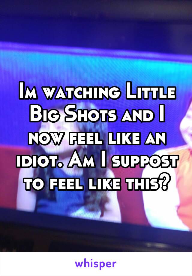 Im watching Little Big Shots and I now feel like an idiot. Am I suppost to feel like this?