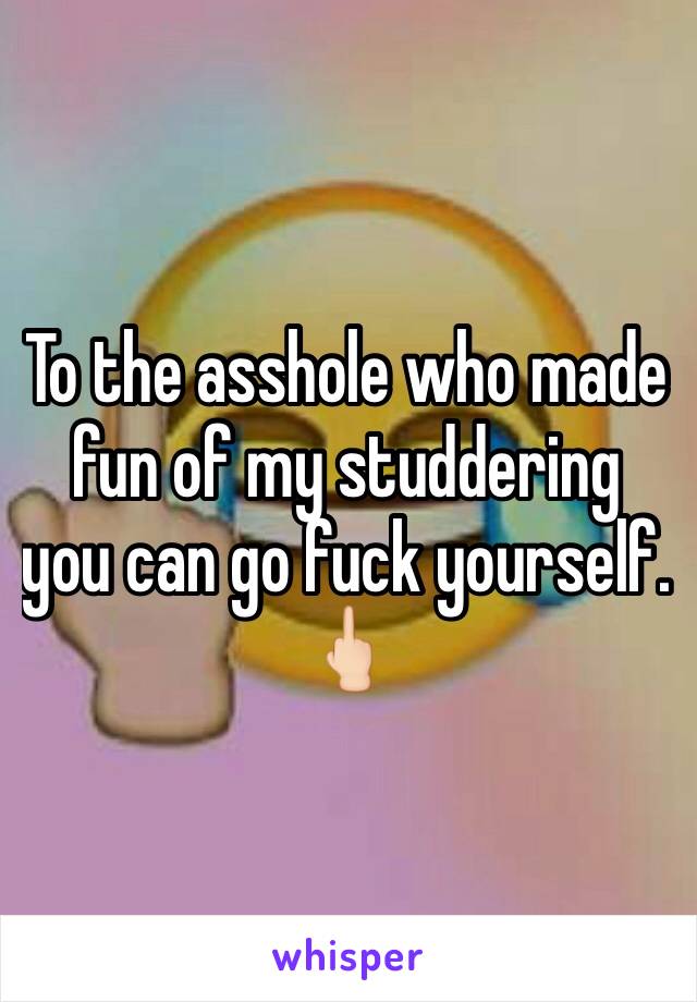 To the asshole who made fun of my studdering  you can go fuck yourself. 🖕🏻