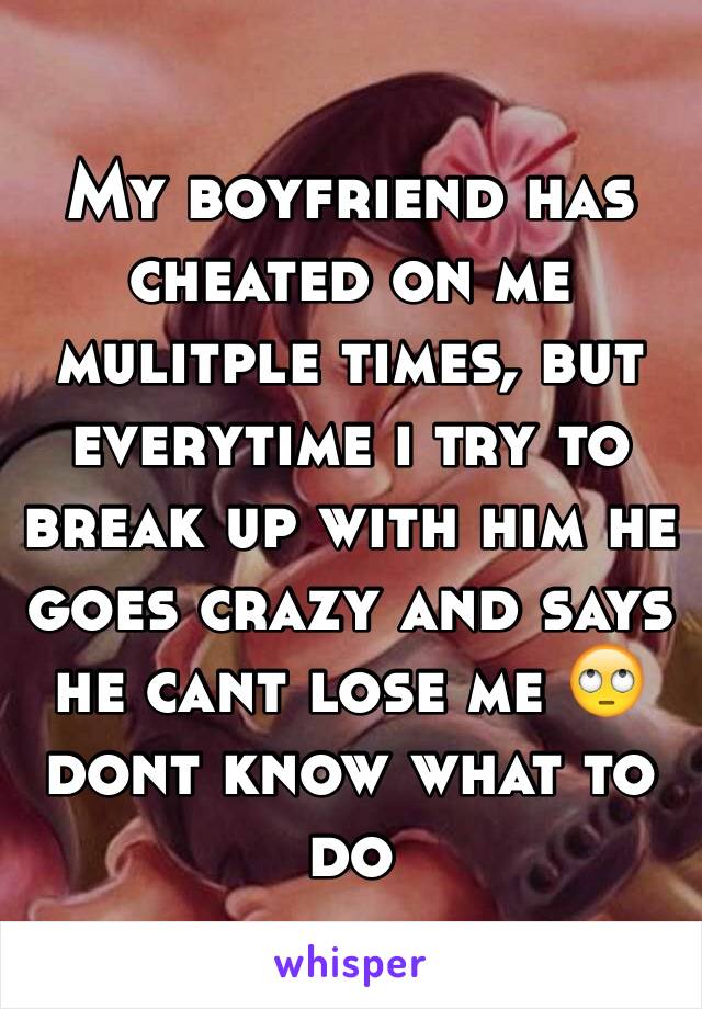 My boyfriend has cheated on me mulitple times, but everytime i try to break up with him he goes crazy and says he cant lose me 🙄 dont know what to do 