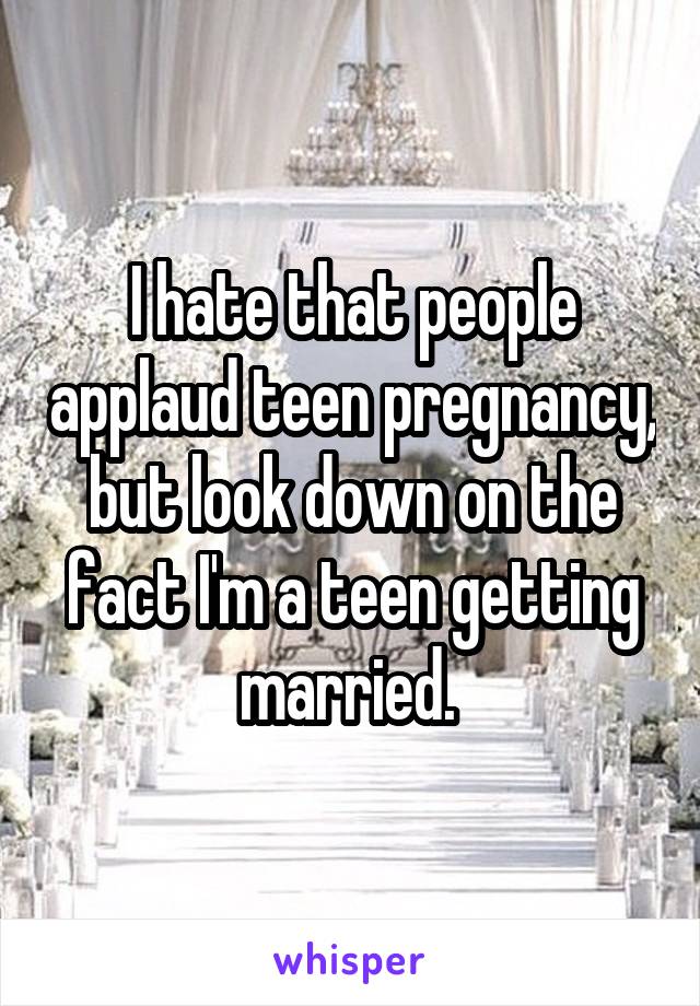 I hate that people applaud teen pregnancy, but look down on the fact I'm a teen getting married. 