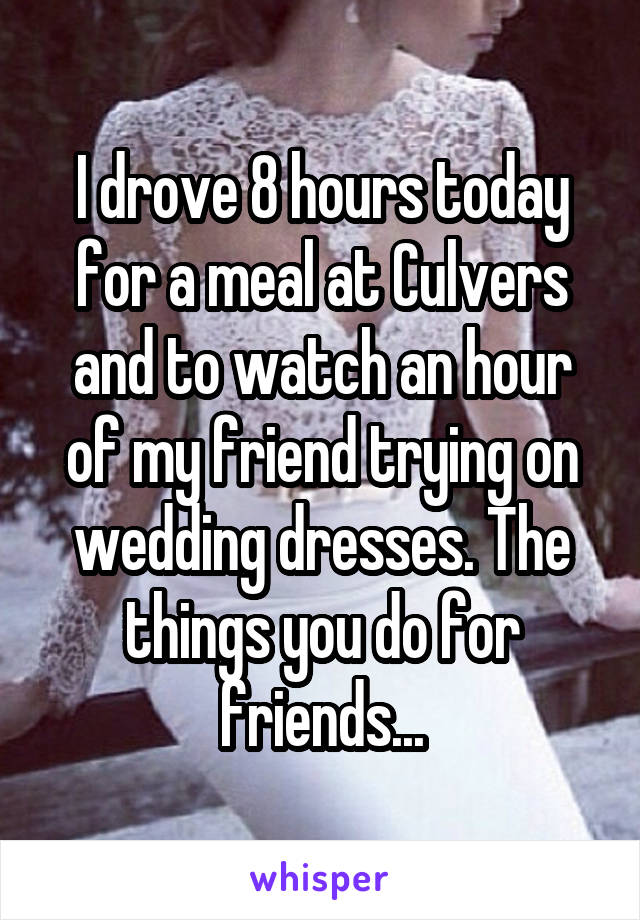 I drove 8 hours today for a meal at Culvers and to watch an hour of my friend trying on wedding dresses. The things you do for friends...