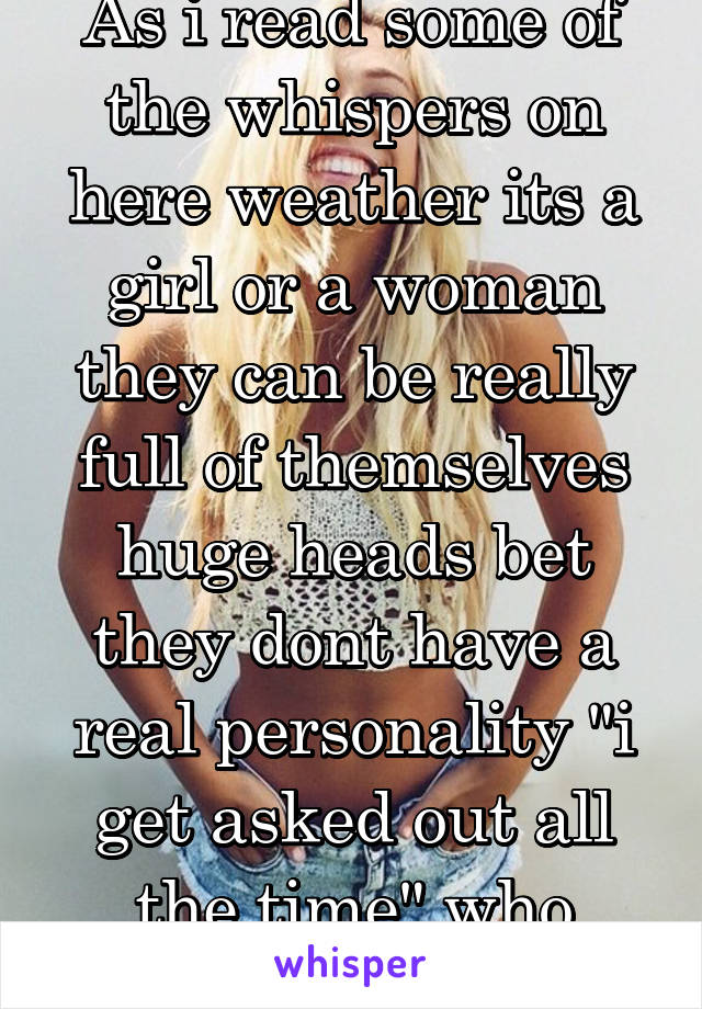 As i read some of the whispers on here weather its a girl or a woman they can be really full of themselves huge heads bet they dont have a real personality "i get asked out all the time" who cares Lol