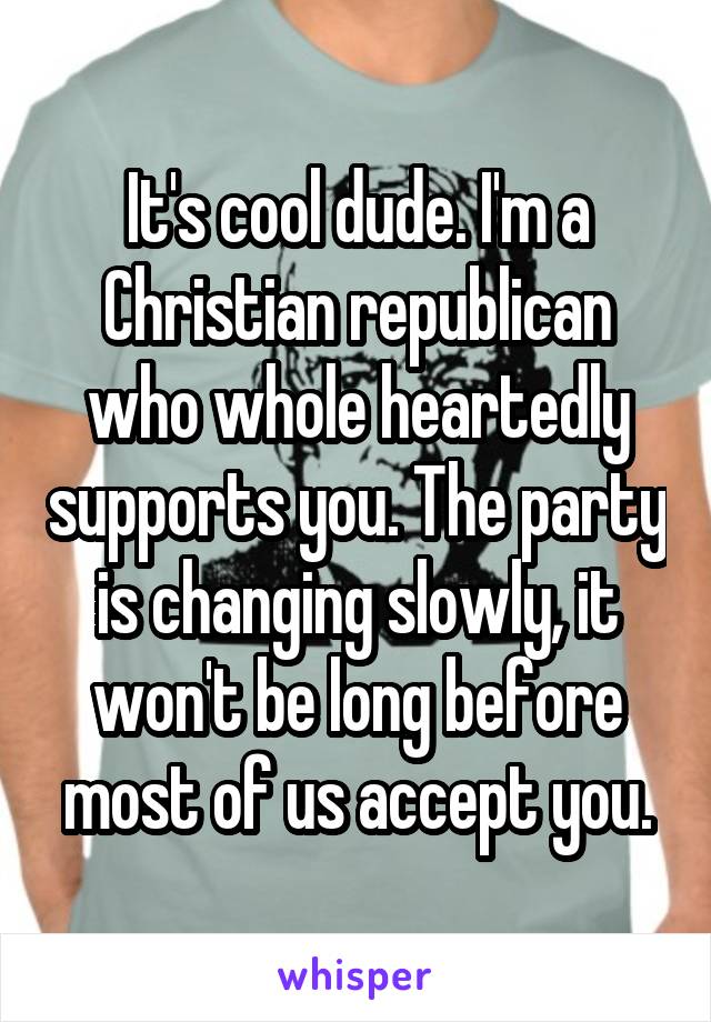 It's cool dude. I'm a Christian republican who whole heartedly supports you. The party is changing slowly, it won't be long before most of us accept you.