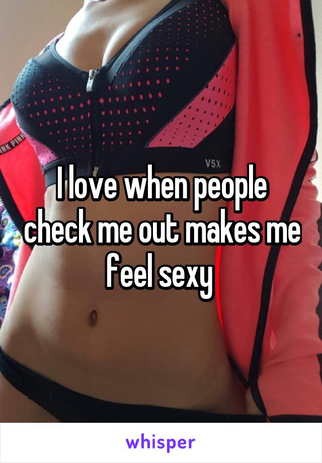 I love when people check me out makes me feel sexy 