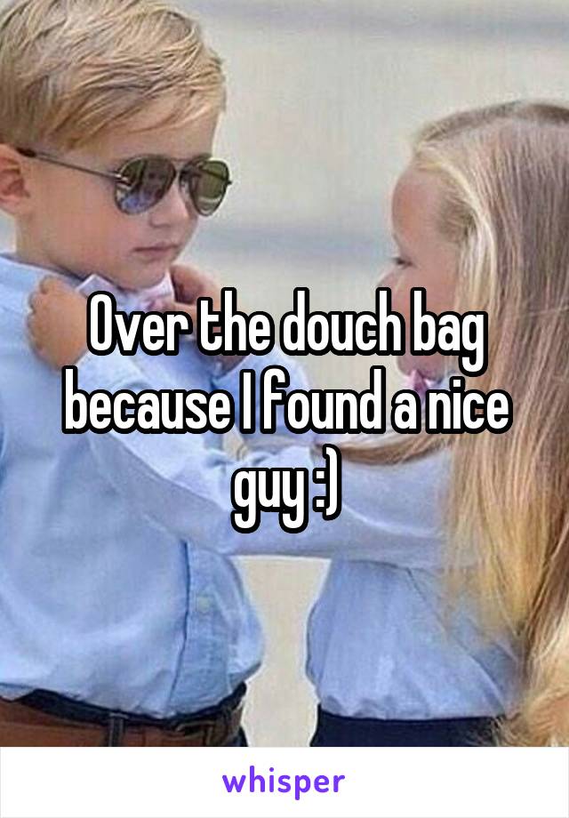 Over the douch bag because I found a nice guy :)