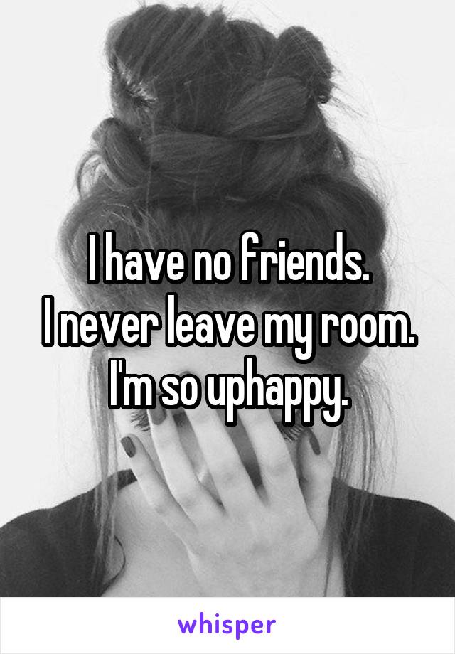 I have no friends.
I never leave my room.
I'm so uphappy.