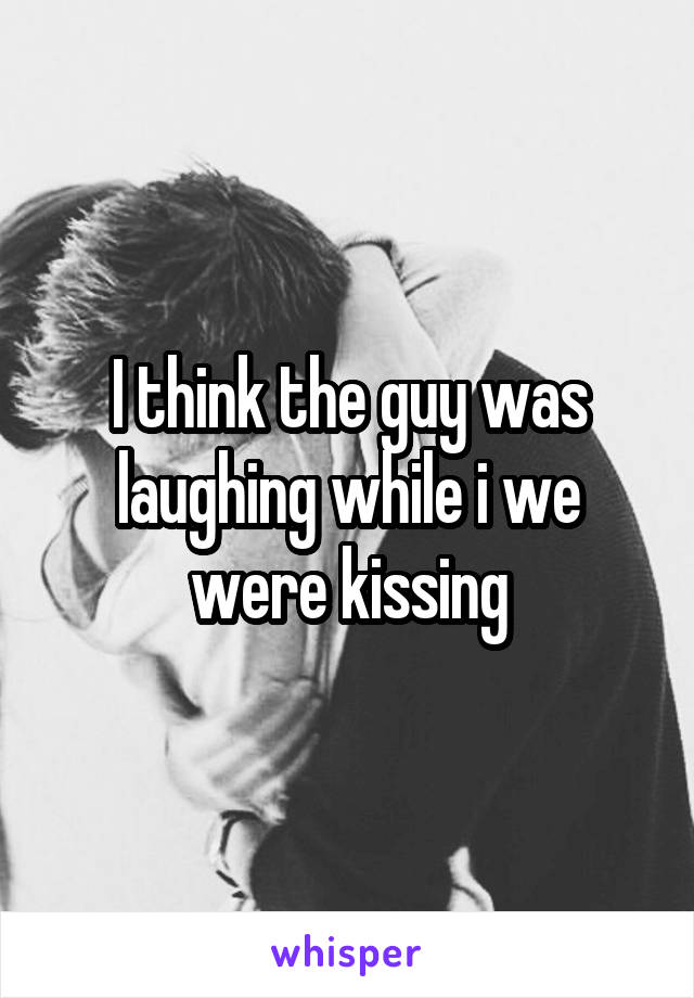 I think the guy was laughing while i we were kissing