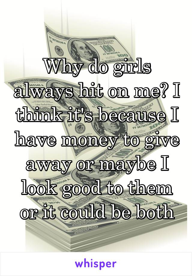 Why do girls always hit on me? I think it's because I have money to give away or maybe I look good to them or it could be both