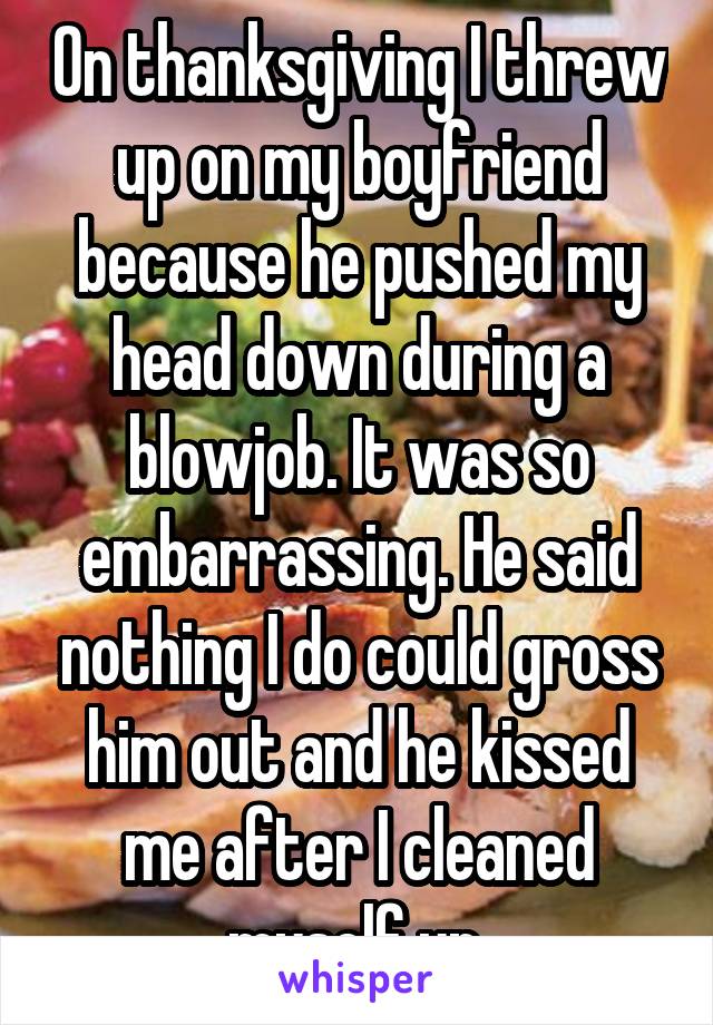 On thanksgiving I threw up on my boyfriend because he pushed my head down during a blowjob. It was so embarrassing. He said nothing I do could gross him out and he kissed me after I cleaned myself up.