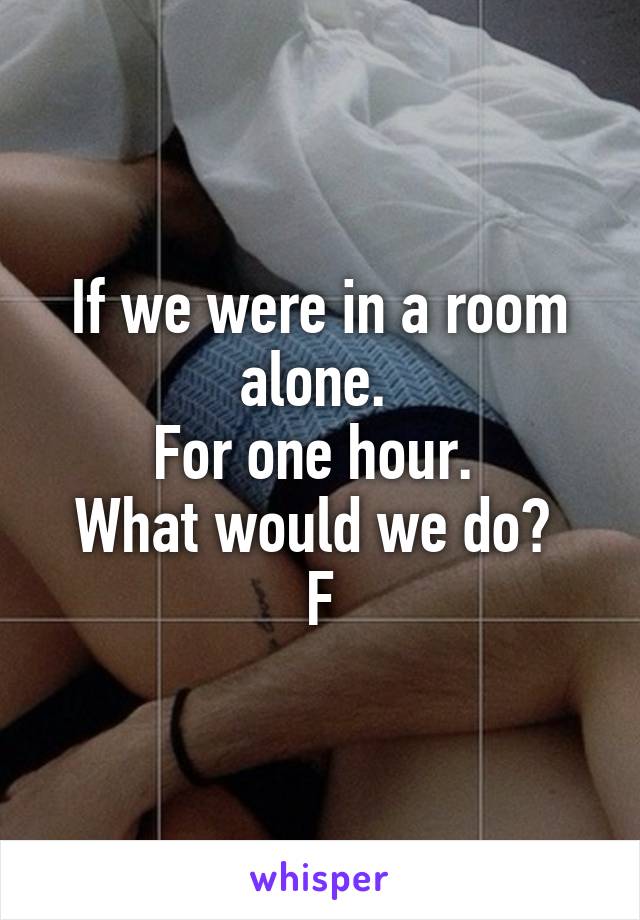 If we were in a room alone. 
For one hour. 
What would we do? 
F