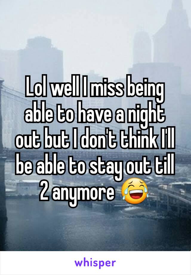 Lol well I miss being able to have a night out but I don't think I'll be able to stay out till 2 anymore 😂