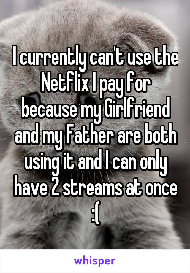 I currently can't use the Netflix I pay for because my Girlfriend and my Father are both using it and I can only have 2 streams at once :(