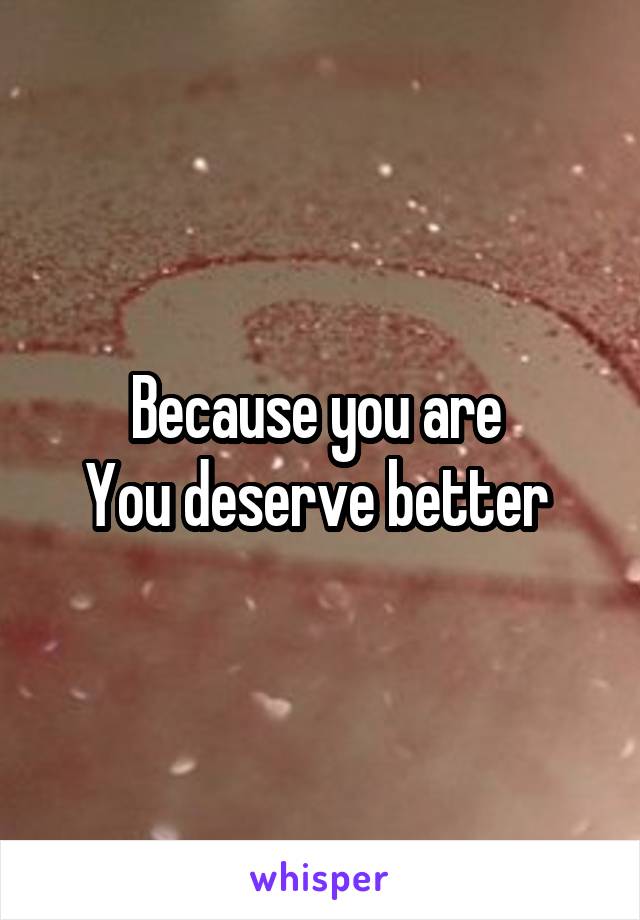 Because you are 
You deserve better 