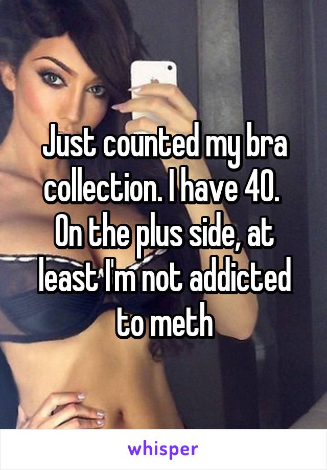 Just counted my bra collection. I have 40. 
On the plus side, at least I'm not addicted to meth