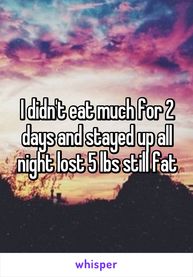 I didn't eat much for 2 days and stayed up all night lost 5 lbs still fat