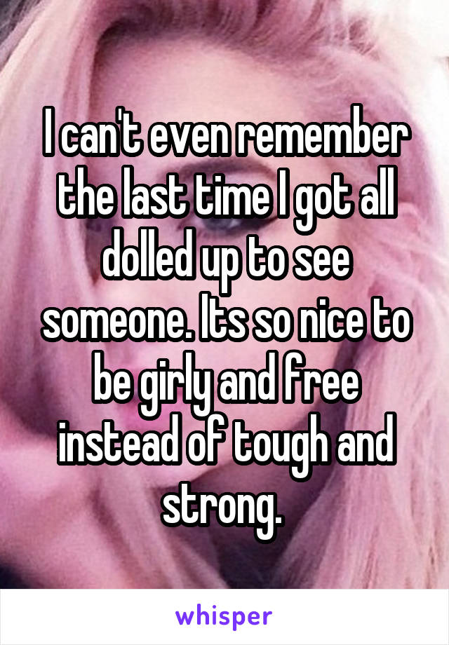 I can't even remember the last time I got all dolled up to see someone. Its so nice to be girly and free instead of tough and strong. 