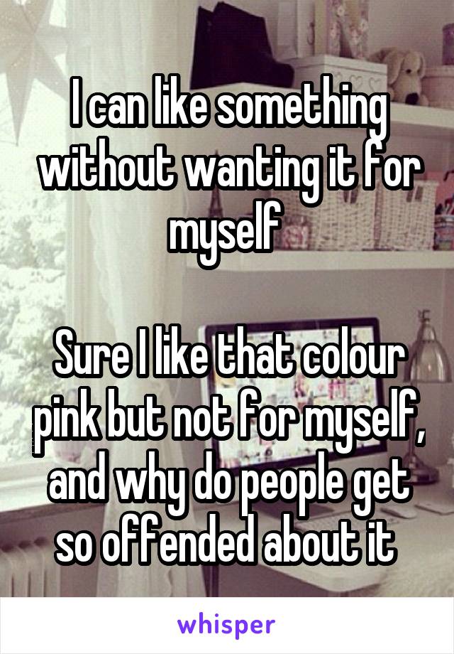 I can like something without wanting it for myself 

Sure I like that colour pink but not for myself, and why do people get so offended about it 