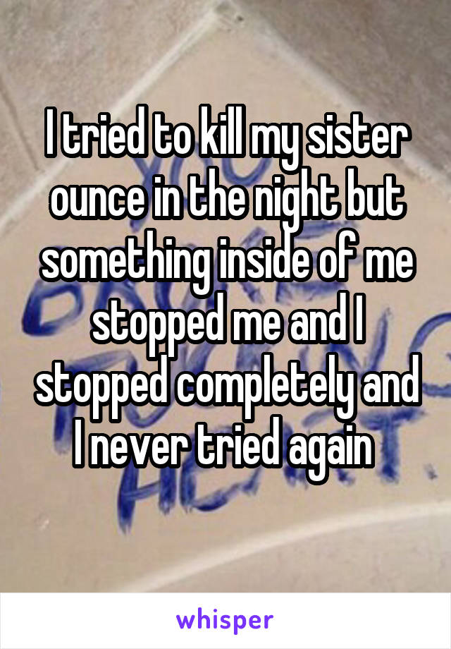 I tried to kill my sister ounce in the night but something inside of me stopped me and I stopped completely and I never tried again 
