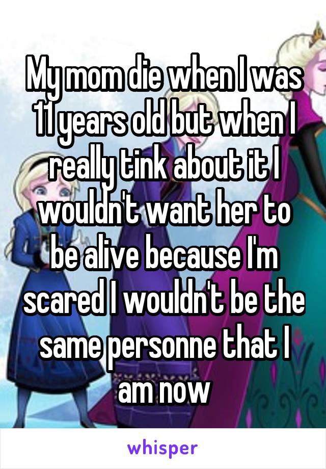 My mom die when I was 11 years old but when I really tink about it I wouldn't want her to be alive because I'm scared I wouldn't be the same personne that I am now