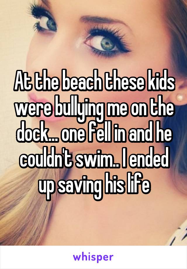 At the beach these kids were bullying me on the dock... one fell in and he couldn't swim.. I ended up saving his life