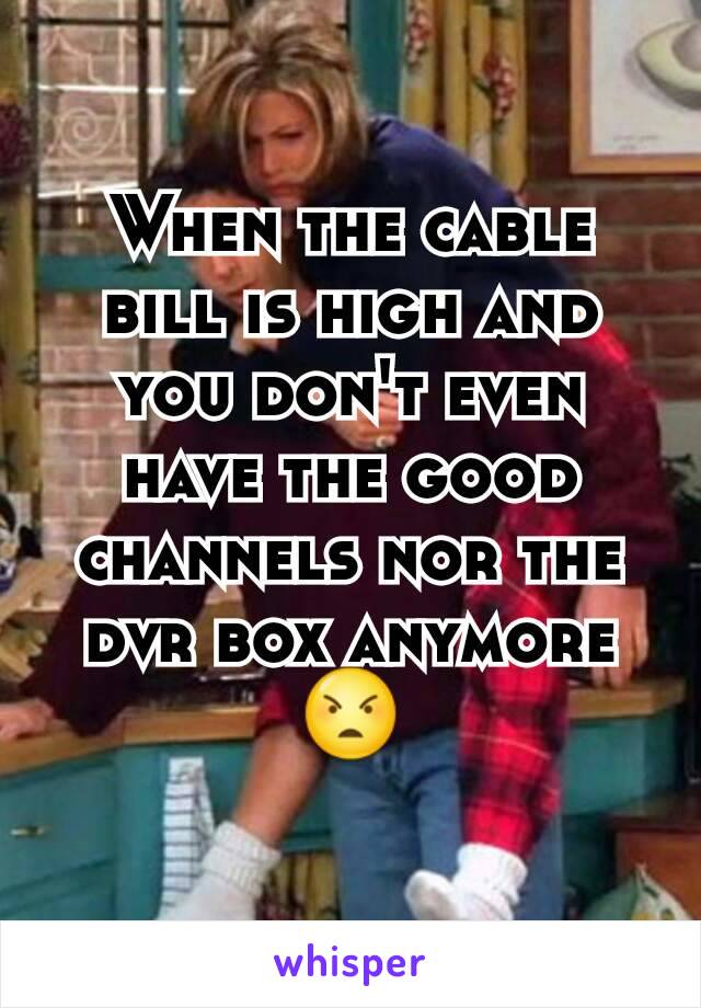 When the cable bill is high and you don't even have the good channels nor the dvr box anymore 😠