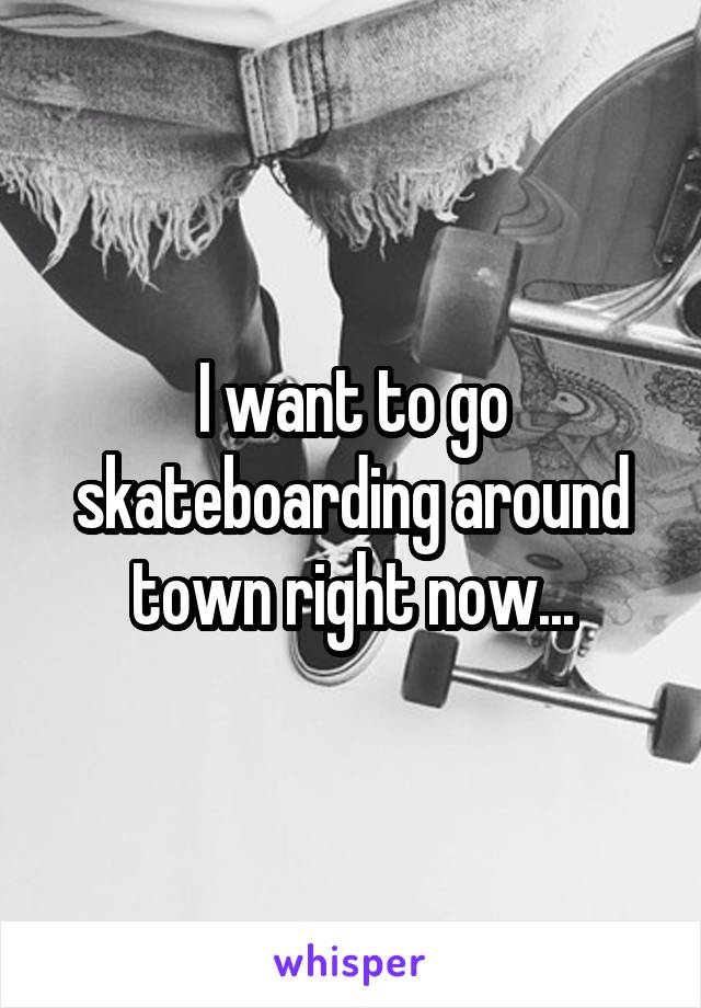 I want to go skateboarding around town right now...