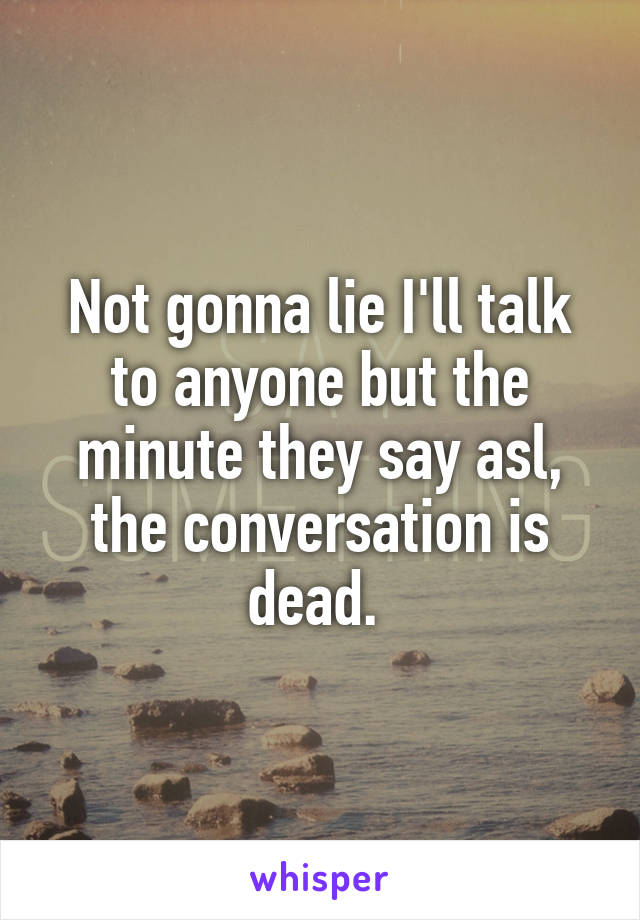 Not gonna lie I'll talk to anyone but the minute they say asl, the conversation is dead. 