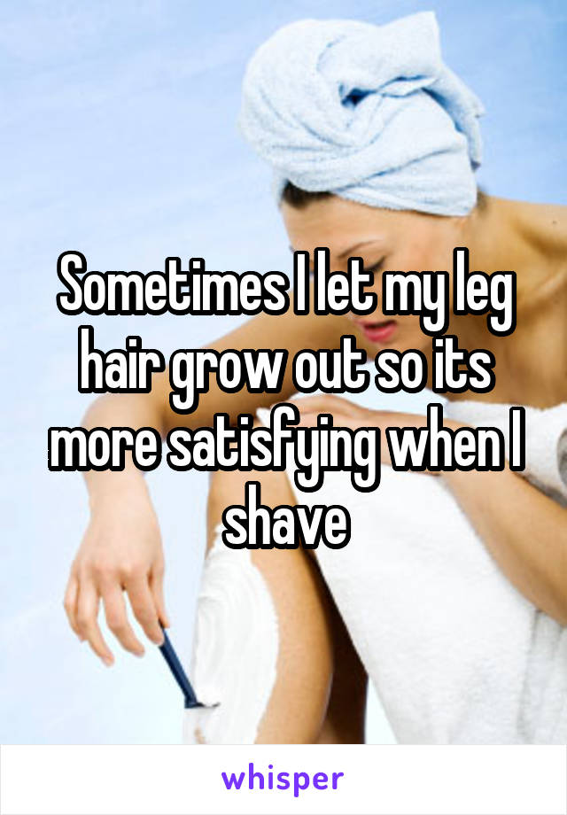 Sometimes I let my leg hair grow out so its more satisfying when I shave