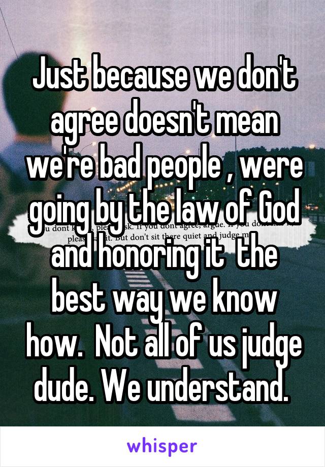 Just because we don't agree doesn't mean we're bad people , were going by the law of God and honoring it  the best way we know how.  Not all of us judge dude. We understand. 
