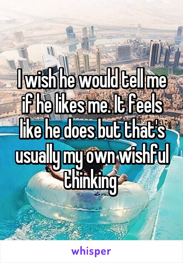 I wish he would tell me if he likes me. It feels like he does but that's usually my own wishful thinking 